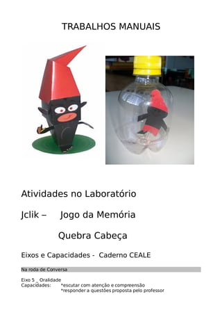 TRABALHOS MANUAIS
Atividades no Laboratório
Jclik – Jogo da Memória
Quebra Cabeça
Eixos e Capacidades - Caderno CEALE
Na roda de Conversa
Eixo 5 _ Oralidade
Capacidades: *escutar com atenção e compreensão
*responder a questões proposta pelo professor
 