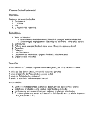 2° Ano do Ensino Fundamental
PROPOSTA:
Conhecer as seguintes lendas:
1. Saci-pererê
2. O Boitata
3. Iara
4. O Negrinho do Pastoreio
ESTRATÉGIAS:
1. Roda de conversa:
● levantamento do conhecimento prévio das crianças a cerca do assunto
● apresentação da proposta de trabalho para a semana – uma lenda por dia
2. Dobraduras
3. Folheto para a apresentação de cada lenda (desenho e pequeno texto)
4. Desenhos
5. Colagem
6. Livro das Lendas
7. Laboratório de informática – jogo da memória, palavra cruzada
8. Exposição dos Trabalhos
Sugestões
Na 1ª Semana – O professor apresenta um texto (lenda) por dia e trabalha com ele.
A lenda do Saci pererê ( texto, dobradura ou saci na garrafa)
A lenda o Negrinho do Pastoreio ( desenho e texto)
A lenda do Boitata (texto e colagem)
A lenda da Iara (texto e desenho para colorir)
Na 2ª Semana
1. Conhecendo todos lendas as crianças desenvolverão as seguintes tarefas:
● trabalho de produção escrita coletiva (recontando cada lenda)
● confecção de um pequeno livro com os textos produzidos e ilustrados
2. O professor levará os alunos ao Laboratório de Informática – cruzadinha e quebra
cabeça (software Jclick)
 