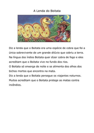 A Lenda do Boitata
Diz a lenda que o Boitata era uma espécie de cobra que foi a
única sobrevivente de um grande dilúvio que cobriu a terra.
Na língua dos índios Boitata quer dizer cobra de fogo e eles
acreditam que o Boitata vive no fundo dos rios.
O Boitata só enxerga de noite e se alimenta dos olhos dos
bichos mortos que encontra na mata.
Diz a lenda que o Boitata persegue os viajantes noturnos.
Muitos acreditam que o Boitata protege as matas contra
incêndios.
 