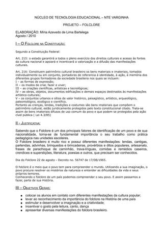 NÚCLEO DE TECNOLOGIA EDUCACIONAL – NTE VARGINHA
PROJETO – FOLCLORE
ELABORAÇÃO: Míria Azevedo de Lima Bartelega
Agosto / 2010
I – O FOLCLORE NA CONSTITUIÇÃO:
Segundo a Constituição Federal:
Art. 215: o estado garantirá a todos o pleno exercício dos direitos culturais e acesso às fontes
da cultura nacional e apoiará e incentivará a valorização e a difusão das manifestações
culturais.
Art. 216: Constituem patrimônio cultural brasileiro os bens materiais e imateriais, tomados
individualmente ou em conjunto, portadores de referencia à identidade, à ação, à memória dos
diferentes grupos formadores da sociedade brasileira nos quais se incluem:
I – as formas de expressão;
II – os modos de criar, fazer e viver;
III – as criações científicas, artísticas e tecnológicas;
IV – as obras, objetos, documentos edificações e demais espaços destinados às manifestações
artístico-culturais;
V – os conjuntos urbanos e sítios de valor histórico, paisagístico, artístico, arqueológico,
paleontológico, ecológico e científico.
Portanto as crenças, lendas, tradições e costumes são bens imateriais que compõem o
patrimônio cultural, estão juridicamente protegidos pelo texto constitucional citado. Trata-se
assim de bens imateriais difusos de uso comum do povo e que podem se protegidos pela ação
cível pública ( Lei 4.3/85)
II - JUSTIFICATIVA:
Sabendo que o Folclore é um dos principais fatores de identificação de um povo e de sua
nacionalidade, torna-se de fundamental importância o seu trabalho como prática
pedagógica nas unidades escolares.
O Folclore brasileiro é muito rico e possui diferentes manifestações: lendas, cantigas,
parlendas, advinhas, brinquedos e brincadeiras, provérbios e ditos populares, artesanato,
frases de parachoque de caminhão, trava-línguas, comidas e remédios caseiros,
crendices e superstições, literatura, poesias e outros, que precisam ser conhecidos.
Dia do Folclore 22 de agosto - Decreto no. 56747 de 17/08/1965.
O folclore é o meio que o povo tem para compreender o mundo. Utilizando a sua imaginação, o
povo procura resolver os mistérios da natureza e entender as dificuldades da vida e seus
próprios temores.
Conhecendo o folclore de um país podemos compreender o seu povo. E assim passamos a
fazer, parte de sua História.
III – OBJETIVOS GERAIS:
● colocar os alunos em contato com diferentes manifestações da cultura popular;
● levar ao reconhecimento da importância do folclore na História de uma país
● estimular e desenvolver a imaginação e a criatividade;
● incentivar o gosto pela leitura, canto, dança
● apresentar diversas manifestações do folclore brasileiro.
 