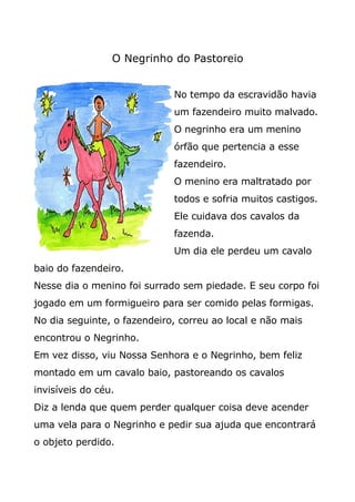 O Negrinho do Pastoreio
No tempo da escravidão havia
um fazendeiro muito malvado.
O negrinho era um menino
órfão que pertencia a esse
fazendeiro.
O menino era maltratado por
todos e sofria muitos castigos.
Ele cuidava dos cavalos da
fazenda.
Um dia ele perdeu um cavalo
baio do fazendeiro.
Nesse dia o menino foi surrado sem piedade. E seu corpo foi
jogado em um formigueiro para ser comido pelas formigas.
No dia seguinte, o fazendeiro, correu ao local e não mais
encontrou o Negrinho.
Em vez disso, viu Nossa Senhora e o Negrinho, bem feliz
montado em um cavalo baio, pastoreando os cavalos
invisíveis do céu.
Diz a lenda que quem perder qualquer coisa deve acender
uma vela para o Negrinho e pedir sua ajuda que encontrará
o objeto perdido.
 