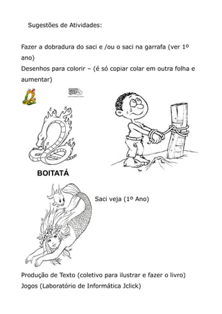 Sugestões de Atividades:
Fazer a dobradura do saci e /ou o saci na garrafa (ver 1º
ano)
Desenhos para colorir – (é só copiar colar em outra folha e
aumentar)
Saci veja (1º Ano)
Produção de Texto (coletivo para ilustrar e fazer o livro)
Jogos (Laboratório de Informática Jclick)
 