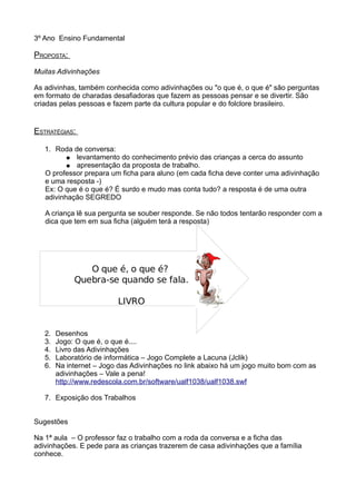 3º Ano Ensino Fundamental
PROPOSTA:
Muitas Adivinhações
As adivinhas, também conhecida como adivinhações ou "o que é, o que é" são perguntas
em formato de charadas desafiadoras que fazem as pessoas pensar e se divertir. São
criadas pelas pessoas e fazem parte da cultura popular e do folclore brasileiro.
ESTRATÉGIAS:
1. Roda de conversa:
● levantamento do conhecimento prévio das crianças a cerca do assunto
● apresentação da proposta de trabalho.
O professor prepara um ficha para aluno (em cada ficha deve conter uma adivinhação
e uma resposta -)
Ex: O que é o que é? É surdo e mudo mas conta tudo? a resposta é de uma outra
adivinhação SEGREDO
A criança lê sua pergunta se souber responde. Se não todos tentarão responder com a
dica que tem em sua ficha (alguém terá a resposta)
2. Desenhos
3. Jogo: O que é, o que é....
4. Livro das Adivinhações
5. Laboratório de informática – Jogo Complete a Lacuna (Jclik)
6. Na internet – Jogo das Adivinhações no link abaixo há um jogo muito bom com as
adivinhações – Vale a pena!
http://www.redescola.com.br/software/ualf1038/ualf1038.swf
7. Exposição dos Trabalhos
Sugestões
Na 1ª aula – O professor faz o trabalho com a roda da conversa e a ficha das
adivinhações. E pede para as crianças trazerem de casa adivinhações que a família
conhece.
O que é, o que é?
Quebra-se quando se fala.
LIVRO
 