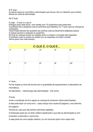 N 2ª aula -
A criança copia em uma folha a adivinhação que trouxe e faz um desenho que a ilustre
Monte um varal de adivinhação.
Na 3º aula.
O Jogo - O que, é o que é
Entregue para cada aluno uma cartela com 10 quadrinhos para preencher.
O professor faz a pergunta (use as adivinhas que trabalhou na 1ª aula, pois as crianças já
conhecem)
VOCẼ PODE DEIXAR NO QUADRO UM CARTAZ COM AS RESPOSTA EMBARALHADAS
A criança escreve a resposta no quadrinho.
No final as crianças trocam as cartelas entre si e fazem a correção das respostas.
O professor cola no quadro (a cartela com as respostas na ordem correta)
Vence quem tiver mais acertos.
O QUE É, O QUEÉ...
1º 2º 3ª 4ª 5ª
6ª 7ª 8ª 9ª 10ª
4 º Aula -
Forma duplas ou trios (de acordo com a quantidade de equipamentos no laboratório de
informática) .
No laboratório - Internet jogo das adivinhações – link acima
5ª Aula
Iniciar a confecção do livro (agora as crianças já conhecem várias adivinhações)
A sala pode fazer um único livro – cada criança cria e ilustra 02 páginas ( uma adivinha
por página)
Oriente-as para que não tenham adivinhas repetidas.
A introdução pode ser um texto coletivo (explicando o que são as adivinhações e com
encantam e estimulam o raciocínio).
A capa pode ser uma criação coletiva ( ou um concurso quem cria a capa mais
 