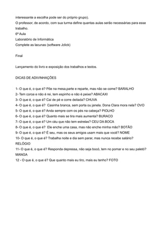 interessante a escolha pode ser do próprio grupo).
O professor, de acordo, com sua turma define quantas aulas serão necessárias para esse
trabalho.
6ª Aula
Laboratório de Informática
Complete as lacunas (software Jclick)
Final
Lançamento do livro e exposição dos trabalhos e textos.
DICAS DE ADIVINHAÇÕES
1- O que é, o que é? Põe na mesa,parte e reparte, mas não se come? BARALHO
2- Tem coroa e não é rei, tem espinho e não é peixe? ABACAXI
3- O que é, o que é? Cai de pé e corre deitada? CHUVA
4- O que é, o que é? Casinha branca, sem porta ou janela. Dona Clara mora nela? OVO
5- O que é, o que é? Anda sempre com os pés na cabeça? PIOLHO
6- O que é, o que é? Quanto mais se tira mais aumenta? BURACO
7- O que é, o que é? Um céu que não tem estrelas? CEU DA BOCA
8- O que é, o que é? Ele enche uma casa, mas não enche minha mão? BOTÃO
9- O que é, o que é? É seu, mas os seus amigos usam mais que você? NOME
10- O que é, o que é? Trabalha noite e dia sem parar, mas nunca recebe salário?
RELÓGIO
11- O que é, o que é? Responda depressa, não seja bocó, tem no pomar e no seu paletó?
MANGA
12 - O que é, o que é? Que quanto mais eu tiro, mais eu tenho? FOTO
 