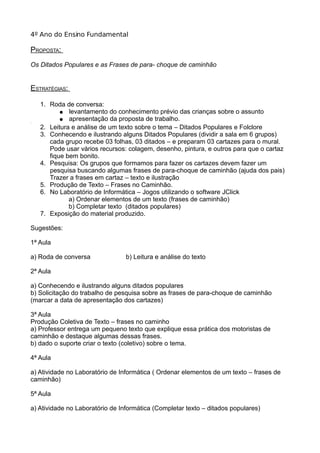 4º Ano do Ensino Fundamental
PROPOSTA:
Os Ditados Populares e as Frases de para- choque de caminhão
ESTRATÉGIAS:
1. Roda de conversa:
● levantamento do conhecimento prévio das crianças sobre o assunto
● apresentação da proposta de trabalho.3
2. Leitura e análise de um texto sobre o tema – Ditados Populares e Folclore
3. Conhecendo e ilustrando alguns Ditados Populares (dividir a sala em 6 grupos)
cada grupo recebe 03 folhas, 03 ditados – e preparam 03 cartazes para o mural.
Pode usar vários recursos: colagem, desenho, pintura, e outros para que o cartaz
fique bem bonito.
4. Pesquisa: Os grupos que formamos para fazer os cartazes devem fazer um
pesquisa buscando algumas frases de para-choque de caminhão (ajuda dos pais)
Trazer a frases em cartaz – texto e ilustração
5. Produção de Texto – Frases no Caminhão.
6. No Laboratório de Informática – Jogos utilizando o software JClick
a) Ordenar elementos de um texto (frases de caminhão)
b) Completar texto (ditados populares)
7. Exposição do material produzido.
Sugestões:
1ª Aula
a) Roda de conversa b) Leitura e análise do texto
2ª Aula
a) Conhecendo e ilustrando alguns ditados populares
b) Solicitação do trabalho de pesquisa sobre as frases de para-choque de caminhão
(marcar a data de apresentação dos cartazes)
3ª Aula
Produção Coletiva de Texto – frases no caminho
a) Professor entrega um pequeno texto que explique essa prática dos motoristas de
caminhão e destaque algumas dessas frases.
b) dado o suporte criar o texto (coletivo) sobre o tema.
4ª Aula
a) Atividade no Laboratório de Informática ( Ordenar elementos de um texto – frases de
caminhão)
5ª Aula
a) Atividade no Laboratório de Informática (Completar texto – ditados populares)
 