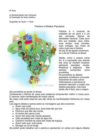 6ª Aula
a) Apresentação dos Cartazes
b) Ilustração do texto coletivo
Sugestão de Texto 1 ª Aula
Folclore e Ditados Populares
Folclore é o conjunto de
tradições de um povo e é um
dos principais fatores de
identidade nacional. Cada povo
tem sua tradição, seus mitos,
suas lendas, suas comidas,
suas cantigas, seu modo de
vida e tudo isso é folclore.
No dia 22 de agosto comemora-
se o dia do Folclore no Brasil.
Ditado, como o próprio nome
diz, é a expressão que através
dos anos se mantém imutável,
aplicando exemplos morais,
filosóficos e religiosos. São
também conhecidos como
provérbios.
Os provérbios ou ditados
populares constituem uma parte
importante de cada cultura.
Historiadores e escritores já
tentaram descobrir a origem dos
ditados populares, mas essa
tarefa não é fácil, pois a origem
dos provérbios se perde no tempo.
Conhecendo o folclore de nosso país podemos compreender melhor o nosso povo.
E valorizar cada manifestação de nossa cultura.
No mapa você pode observar que são várias as manifestações folclóricas em nosso
país.
Leia alguns ditados e pense sobre as mensagens que eles encerram:
● Quem usa cuida.
● água mole em pedra dura, tanto bate até que fura
● Cachorro que late não morde.
● A mentira tem perna curta.
● Quem tem boca não manda assoprar.
● Gato escaldado tem medo de água fria
● Cachorro mordido de cobra tem medo de lingüiça.
● Quem tudo quer, tudo perde.
● Devagar se vai ao longe.
Se preferir pode trabalhar com o poema e apresentar um cartaz com alguns ditados
 