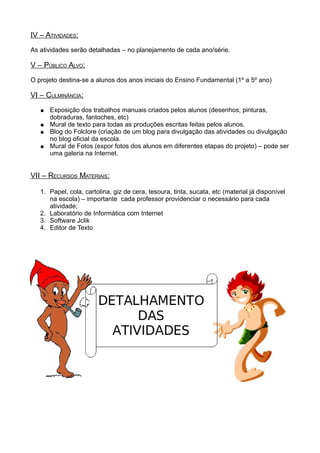 IV – ATIVIDADES:
As atividades serão detalhadas – no planejamento de cada ano/série.
V – PÚBLICO ALVO:
O projeto destina-se a alunos dos anos iniciais do Ensino Fundamental (1º a 5º ano)
VI – CULMINÂNCIA:
● Exposição dos trabalhos manuais criados pelos alunos (desenhos, pinturas,
dobraduras, fantoches, etc)
● Mural de texto para todas as produções escritas feitas pelos alunos.
● Blog do Folclore (criação de um blog para divulgação das atividades ou divulgação
no blog oficial da escola.
● Mural de Fotos (expor fotos dos alunos em diferentes etapas do projeto) – pode ser
uma galeria na Internet.
VII – RECURSOS MATERIAIS:
1. Papel, cola, cartolina, giz de cera, tesoura, tinta, sucata, etc (material já disponível
na escola) – importante cada professor providenciar o necessário para cada
atividade;
2. Laboratório de Informática com Internet
3. Software Jclik
4. Editor de Texto
 