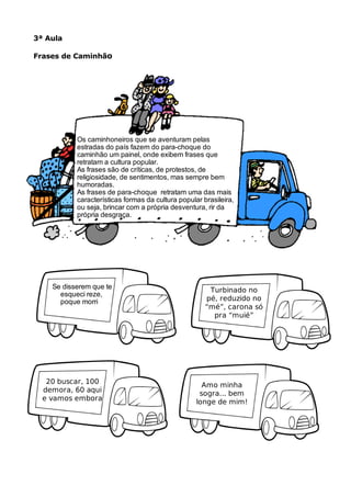 3ª Aula
Frases de Caminhão
Os caminhoneiros que se aventuram pelas
estradas do país fazem do para-choque do
caminhão um painel, onde exibem frases que
retratam a cultura popular.
As frases são de críticas, de protestos, de
religiosidade, de sentimentos, mas sempre bem
humoradas.
As frases de para-choque retratam uma das mais
características formas da cultura popular brasileira,
ou seja, brincar com a própria desventura, rir da
própria desgraça.
Se disserem que te
esqueci reze,
poque morri
Turbinado no
pé, reduzido no
“mé”, carona só
pra “muié”
20 buscar, 100
demora, 60 aqui
e vamos embora
Amo minha
sogra... bem
longe de mim!
 