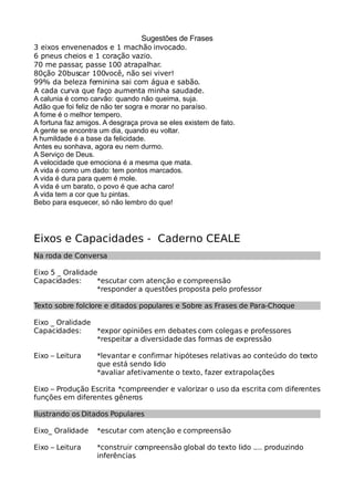 Sugestões de Frases
3 eixos envenenados e 1 machão invocado.
6 pneus cheios e 1 coração vazio.
70 me passar, passe 100 atrapalhar.
80ção 20buscar 100você, não sei viver!
99% da beleza feminina sai com água e sabão.
A cada curva que faço aumenta minha saudade.
A calunia é como carvão: quando não queima, suja.
Adão que foi feliz de não ter sogra e morar no paraíso.
A fome é o melhor tempero.
A fortuna faz amigos. A desgraça prova se eles existem de fato.
A gente se encontra um dia, quando eu voltar.
A humildade é a base da felicidade.
Antes eu sonhava, agora eu nem durmo.
A Serviço de Deus.
A velocidade que emociona é a mesma que mata.
A vida é como um dado: tem pontos marcados.
A vida é dura para quem é mole.
A vida é um barato, o povo é que acha caro!
A vida tem a cor que tu pintas.
Bebo para esquecer, só não lembro do que!
Eixos e Capacidades - Caderno CEALE
Na roda de Conversa
Eixo 5 _ Oralidade
Capacidades: *escutar com atenção e compreensão
*responder a questões proposta pelo professor
Texto sobre folclore e ditados populares e Sobre as Frases de Para-Choque
Eixo _ Oralidade
Capacidades: *expor opiniões em debates com colegas e professores
*respeitar a diversidade das formas de expressão
Eixo – Leitura *levantar e confirmar hipóteses relativas ao conteúdo do texto
que está sendo lido
*avaliar afetivamente o texto, fazer extrapolações
Eixo – Produção Escrita *compreender e valorizar o uso da escrita com diferentes
funções em diferentes gêneros
Ilustrando os Ditados Populares
Eixo_ Oralidade *escutar com atenção e compreensão
Eixo – Leitura *construir compreensão global do texto lido .... produzindo
inferências
 