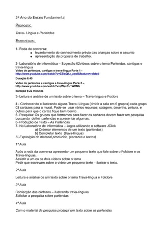 5º Ano do Ensino Fundamental
PROPOSTA:
Trava- Língua e Parlendas
ESTRATÉGIAS:
1- Roda de conversa:
● levantamento do conhecimento prévio das crianças sobre o assunto
● apresentação da proposta de trabalho.
2- Laboratório de Informática – Sugestão 02vídeos sobre o tema Parlendas, cantigas e
trava-língua
Vídeo de parlendas, cantigas e trava-língua Parte 1 -
http://www.youtube.com/watch?v=CSwQ1z_uewI&feature=related
Duração 6:45
Vídeo de parlendas e cantigas e trava-língua Parte 2 –
http://www.youtube.com/watch?v=JWexCu1WDMk
duração 6:22 minutos
3
3- Leitura e análise de um texto sobre o tema – Trava-língua e Foclore
4 - Conhecendo e ilustrando alguns Trava- Língua (dividir a sala em 6 grupos) cada grupo
03 cartazes para o mural. Pode-se usar vários recursos: colagem, desenho, pintura, e
outros para que o cartaz fique bem bonito.
5- Pesquisa: Os grupos que formamos para fazer os cartazes devem fazer um pesquisa
buscando definir parlendas e apresentar algumas.
6- Produção de Texto – As Parlendas
7- No Laboratório de Informática – Jogos utilizando o software JClick
a) Ordenar elementos de um texto (parlendas)
b) Completar texto (trava-língua)
8- Exposição do material produzido. (cartazes e textos)
1ª Aula
Após a roda da conversa apresentar um pequeno texto que fale sobre o Folclore e os
Trava-línguas.
Assistir a um ou os dois vídeos sobre o tema
Pedir que escrevam sobre o vídeo um pequeno texto – ilustrar o texto.
2ª Aula
Leitura e análise de um texto sobre o tema Trava-língua e Folclore
3ª Aula
Confecção dos cartazes – ilustrando trava-línguas
Solicitar a pesquisa sobre parlendas
4ª Aula
Com o material da pesquisa produzir um texto sobre as parlendas
 