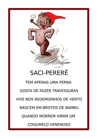 SACI-PERERÊ
TEM APENAS UMA PERNA
GOSTA DE FAZER TRAVESSURAS
VIVE NOS REDEMOINHOS DE VENTO
NASCEM EM BROTOS DE BAMBU
QUANDO MORREM VIRAM UM
COGUMELO VENENOSO
 