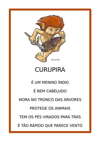 CURUPIRA
É UM MENINO ÍNDIO
É BEM CABELUDO
MORA NO TRONCO DAS ÁRVORES
PROTEGE OS ANIMAIS
TEM OS PÉS VIRADOS PARA TRÁS
É TÃO RÁPIDO QUE PARECE VENTO
 