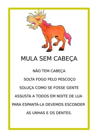 MULA SEM CABEÇA
NÃO TEM CABEÇA
SOLTA FOGO PELO PESCOÇO
SOLUÇA COMO SE FOSSE GENTE
ASSUSTA A TODOS EM NOITE DE LUA
PARA ESPANTÁ-LA DEVEMOS ESCONDER
AS UNHAS E OS DENTES.
 