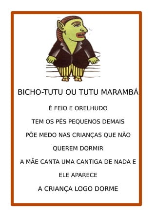 BICHO-TUTU OU TUTU MARAMBÁ
É FEIO E ORELHUDO
TEM OS PÉS PEQUENOS DEMAIS
PÕE MEDO NAS CRIANÇAS QUE NÃO
QUEREM DORMIR
A MÃE CANTA UMA CANTIGA DE NADA E
ELE APARECE
A CRIANÇA LOGO DORME
 