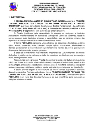 E.M. ANTENOR GOMES VIANA JÚNIOR
Avenida Santos Dumont, S/N. Bairro Seriema.
CEP: 65.602-310. Caxias – MA
E-mail: antenorviana@bol.com.br
ESTADO DO MARANHÃO
PREFEITURA MUNICIPAL DE CAXIAS
SECRETARIA MUNICIPAL DE EDUCAÇÃO,
CIÊNCIAS E TECNOLOGIA – SEMECT
E.M. ANTENOR GOMES VIANA JÚNIOR
1. JUSTIFICATIVA
A ESCOLA MUNCIPAL ANTENOR GOMES VIANA JÚNIOR apresenta o PROJETO
CULTURA POPULAR: “AS LENDAS DO FOLCLORE BRASILEIRO E LENDAS
CAXIENSES” que visa o aprendizado dos alunos do Ensino Fundamental – Anos Iniciais
(1º ao 5º ano), Anos Finais (6º ao 9º ano) e Educação de Jovens e Adultos – EJA
Presencial (1º e 2º segmentos) com as lendas do folclore brasileiro.
O Projeto justifica-se pela necessidade de resgatar os costumes e tradições
populares do folclore brasileiro em especial do Município de Caxias do Maranhão. Todos os
povos possuem suas tradições, crenças e superstições, que se transmite através das
riquezas culturais que nascem e se desenvolvem com os povos.
O termo FOLCLORE representa uma coletânea de costumes e tradições populares
como, lendas, provérbios, artes, canções, danças típicas, brincadeiras, adivinhações e
dialetos que nasceram e desenvolveram espontaneamente no meio do povo e que depende
diretamente da transmissão entre as gerações.
É papel da escola manter vivo e revelar a importância da Cultura Popular: das lendas
do folclore brasileiro, ainda mais por se tratar de conteúdos significativos, que acrescentam
muito ao imaginário do povo.
Pretendemos com o presente Projeto desenvolver o gosto pela Cultura e brincadeiras
folclóricas, favorecendo assim o bom relacionamento interpessoal, estimulando a oralidade e
a imaginação, ampliando o vocabulário e enriquecendo o repertório cultural ao incorporar
nossos costumes e histórias no cotidiano escolar estimulando a criatividade e a desinibição.
A escola precisa resgatar a nossa cultura, os nossos valores e garantir as tradições
das outras gerações. Por isso pretendemos com o PROJETO CULTURA POPULAR: “AS
LENDAS DO FOLCLORE BRASILEIRO E LENDAS CAXIENSES”, considerando que o
FOLCLORE é um ramo das Ciências Humanas e de sua importância para conservar as
tradições familiares e sociais.
 