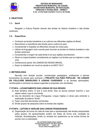 E.M. ANTENOR GOMES VIANA JÚNIOR
Avenida Santos Dumont, S/N. Bairro Seriema.
CEP: 65.602-310. Caxias – MA
E-mail: antenorviana@bol.com.br
ESTADO DO MARANHÃO
PREFEITURA MUNICIPAL DE CAXIAS
SECRETARIA MUNICIPAL DE EDUCAÇÃO,
CIÊNCIAS E TECNOLOGIA – SEMECT
E.M. ANTENOR GOMES VIANA JÚNIOR
2. OBJETIVOS
1.1- Geral
Resgatar a Cultura Popular através das lendas do folclore brasileiro e das lendas
caxienses.
1.2- Específicos
⇒ Conhecer as lendas brasileiras e as culturas nas diferentes regiões do Brasil.
⇒ Reconhecer a importância das lendas para a cultura do país.
⇒ Compreender e respeitar as diferentes crenças do nosso país.
⇒ Utilizar da linguagem oral e escrita para recontar as lendas do folclore brasileiro e das
lendas caxienses.
⇒ Compreender a origem de cada lenda e em que regiões aconteceram.
⇒ Situar no mapa brasileiro considerando as regiões e as lendas que se originam a cada
uma.
⇒ Confeccionar painel: AS LENDAS DO NOSSO BRASIL.
⇒ Expor os trabalhos em mural na escola e na SNCT 2017.
3. METODOLOGIA
Reunião com direção escolar, coordenação pedagógica, professores e demais
funcionários da escola para conhecer o PROJETO CULTURA POPULAR: “AS LENDAS
DO FOLCLORE BRASILEIRO E LENDAS CAXIENSES” e as devidas apreciações,
contribuições e conhecer as etapas sugeridas e propostas com atividades.
1ª ETAPA – LEVANTAMENTO DAS LENDAS DE SUA REGIÃO
a) Aula temática sobre: O que é uma lenda. Que os alunos possam exprimir o que
sabem sobre o que é uma lenda.
b) Uso do dicionário de Língua Portuguesa, Língua Inglesa e Libras para entender a
explicação da palavra “lenda”.
c) Fazer uma lista das lendas conhecidas.
d) Dividir grupos de pesquisas sobre as lendas das regiões.
2ª ETAPA – LEITURA E ANÁLISE DAS LENDAS PESQUISADAS
a) Organização da turma em sala de aula para a apresentação das lendas pesquisadas
pelos grupos. As apresentações podem ser feitas de forma oral, contação de
histórias, dramatizações, livreto ou revistas em quadrinhos ou de outras formas de
acordo com a criatividade.
 