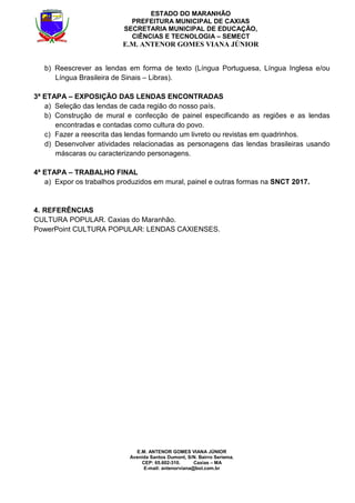E.M. ANTENOR GOMES VIANA JÚNIOR
Avenida Santos Dumont, S/N. Bairro Seriema.
CEP: 65.602-310. Caxias – MA
E-mail: antenorviana@bol.com.br
ESTADO DO MARANHÃO
PREFEITURA MUNICIPAL DE CAXIAS
SECRETARIA MUNICIPAL DE EDUCAÇÃO,
CIÊNCIAS E TECNOLOGIA – SEMECT
E.M. ANTENOR GOMES VIANA JÚNIOR
b) Reescrever as lendas em forma de texto (Língua Portuguesa, Língua Inglesa e/ou
Língua Brasileira de Sinais – Libras).
3ª ETAPA – EXPOSIÇÃO DAS LENDAS ENCONTRADAS
a) Seleção das lendas de cada região do nosso país.
b) Construção de mural e confecção de painel especificando as regiões e as lendas
encontradas e contadas como cultura do povo.
c) Fazer a reescrita das lendas formando um livreto ou revistas em quadrinhos.
d) Desenvolver atividades relacionadas as personagens das lendas brasileiras usando
máscaras ou caracterizando personagens.
4ª ETAPA – TRABALHO FINAL
a) Expor os trabalhos produzidos em mural, painel e outras formas na SNCT 2017.
4. REFERÊNCIAS
CULTURA POPULAR. Caxias do Maranhão.
PowerPoint CULTURA POPULAR: LENDAS CAXIENSES.
 