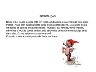 INTRODUÇÃO
Neste mês, nossa escola está em festa, a biblioteca está enfeitada com Saci-
Pererê, mula-sem-cabeça,botos entre outros personagens. Os alunos estão
em todos os cantos ensaiando teatro, músicas, par lendas, trava-línguas,
adivinhas e muitas outras coisas, que estão nos deixando com a pulga atrás
da orelha. O que estamos comemorando?
Convido vocês a participarem da festa, venham...
 