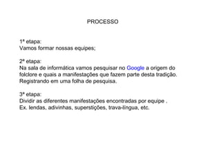 PROCESSO
1ª etapa:
Vamos formar nossas equipes;
2ª etapa:
Na sala de informática vamos pesquisar no Google a origem do
folclore e quais a manifestações que fazem parte desta tradição.
Registrando em uma folha de pesquisa.
3ª etapa:
Dividir as diferentes manifestações encontradas por equipe .
Ex. lendas, adivinhas, superstições, trava-língua, etc.
 