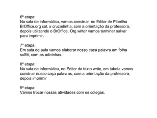 6ª etapa:
Na sala de informática, vamos construir no Editor de Planilha
BrOffice.org cal, a cruzadinha, com a orientação da professora,
depois utilizando o BrOffice. Org.writer vamos terminar salvar
para imprimir.
7º etapa:
Em sala de aula vamos elaborar nosso caça palavra em folha
sulfiti, com as adivinhas.
8º etapa:
Na sala de informática, no Editor de texto write, em tabela vamos
construir nosso caça palavras, com a orientação da professora,
depois imprimir
9ª etapa:
Vamos trocar nossas atividades com os colegas.
 