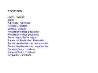 RECURSOS:
Livros, revistas;
Sites:
Adivinhas, Adivinhas
Folclore , Folclore
Lendas, Lendas
Provérbios e ditos populares
Provérbios e ditos populares
Trava língua, Trava língua
Parlendas, Parlendas, Parlendas
Frases de pára-choque de caminhão,
Frases de pára-choque de caminhão
Superstições e crendices
Superstições e crendices
Simpatias , Simpatias
 