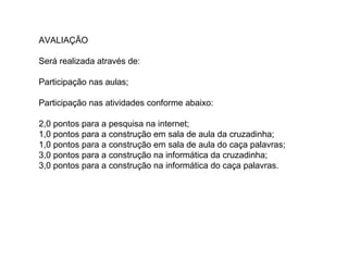 AVALIAÇÃO
Será realizada através de:
Participação nas aulas;
Participação nas atividades conforme abaixo:
2,0 pontos para a pesquisa na internet;
1,0 pontos para a construção em sala de aula da cruzadinha;
1,0 pontos para a construção em sala de aula do caça palavras;
3,0 pontos para a construção na informática da cruzadinha;
3,0 pontos para a construção na informática do caça palavras.
 