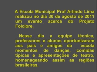A Escola Municipal Prof Arlindo Lima realizou no dia 30 de agosto de 2011 um evento acerca do Projeto Folclore. Nesse dia a equipe técnica, professores e alunos oportunizaram aos pais e amigos da escola momentos de danças, comidas típicas e apresentações de teatro, homenageando assim as regiões brasileiras.