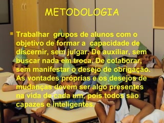 METODOLOGIA
 Trabalhar grupos de alunos com o
objetivo de formar a capacidade de
discernir, sem julgar. De auxiliar, sem
buscar nada em troca. De colaborar,
sem manifestar o desejo de obrigação.
As vontades próprias e os desejos de
mudanças devem ser algo presentes
na vida de cada um, pois todos são
capazes e inteligentes.
 