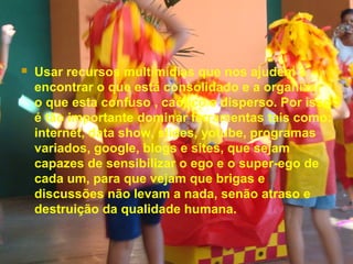  Usar recursos multimídias que nos ajudem a
encontrar o que está consolidado e a organizar
o que esta confuso , caótico e disperso. Por isso
é tão importante dominar ferramentas tais como:
internet, data show, slides, yotube, programas
variados, google, blogs e sites, que sejam
capazes de sensibilizar o ego e o super-ego de
cada um, para que vejam que brigas e
discussões não levam a nada, senão atraso e
destruição da qualidade humana.
 