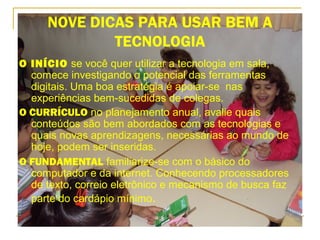 NOVE DICAS PARA USAR BEM A
TECNOLOGIA
O INÍCIO se você quer utilizar a tecnologia em sala,
comece investigando o potencial das ferramentas
digitais. Uma boa estratégia é apoiar-se nas
experiências bem-sucedidas de colegas.
O CURRÍCULO no planejamento anual, avalie quais
conteúdos são bem abordados com as tecnologias e
quais novas aprendizagens, necessárias ao mundo de
hoje, podem ser inseridas.
O FUNDAMENTAL familiarize-se com o básico do
computador e da internet. Conhecendo processadores
de texto, correio eletrônico e mecanismo de busca faz
parte do cardápio mínimo.
 