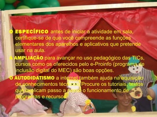 O ESPECÍFICO antes de iniciar a atividade em sala,
certifique-se de que você compreende as funções
elementares dos aparelhos e aplicativos que pretende
usar na aula.
A AMPLIAÇÃO para avançar no uso pedagógico das TICs,
cursos como os oferecidos pelo e-Proinfo (programa de
inclusão digital do MEC) são boas opções.
O AUTODIDATISMO a internet também ajuda na aquisição
de conhecimentos técnicos. Procure os tutoriais, textos
que explicam passo a passo o funcionamento de
programas e recursos.
 
