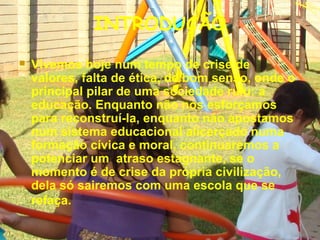 INTRODUÇÃO
 Vivemos hoje num tempo de crise de
valores, falta de ética, de bom senso, onde o
principal pilar de uma sociedade ruiu: a
educação. Enquanto não nos esforçamos
para reconstruí-la, enquanto não apostamos
num sistema educacional alicerçado numa
formação cívica e moral, continuaremos a
potenciar um atraso estagnante, se o
momento é de crise da própria civilização,
dela só sairemos com uma escola que se
refaça.
 