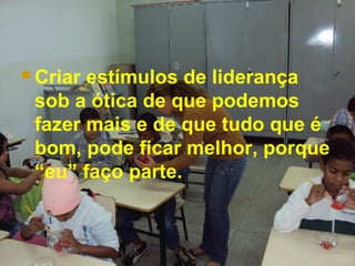  Criar estímulos de liderança
sob a ótica de que podemos
fazer mais e de que tudo que é
bom, pode ficar melhor, porque
“eu” faço parte.
 