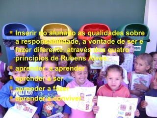  Inserir no alunado as qualidades sobre
a responsabilidade, a vontade de ser e
fazer diferente, através dos quatro
princípios de Rubens Alves:
 aprender a aprender
 aprender a ser
 aprender a fazer
 aprender a conviver.
 
