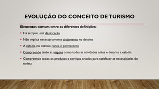 EVOLUÇÃO DO CONCEITO DETURISMO
Elementos comuns entre as diferentes definições:
▪ Há sempre uma deslocação
▪ Não implica necessariamente alojamento no destino
▪ A estadia no destino nunca é permanente
▪ Compreende tanto as viagens como todas as atividades antes e durante a estadia
▪ Compreende todos os produtos e serviços criados para satisfazer as necessidades do
turista
 