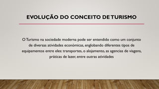 EVOLUÇÃO DO CONCEITO DETURISMO
O Turismo na sociedade moderna pode ser entendido como um conjunto
de diversas atividades económicas, englobando diferentes tipos de
equipamentos entre eles: transportes, o alojamento, as agencias de viagens,
práticas de lazer, entre outras atividades
 
