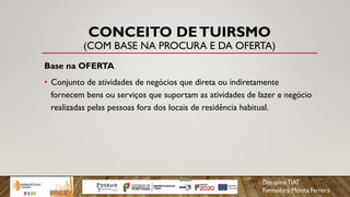 CONCEITO DETUIRSMO
(COM BASE NA PROCURA E DA OFERTA)
Base na OFERTA
• Conjunto de atividades de negócios que direta ou indiretamente
fornecem bens ou serviços que suportam as atividades de lazer e negócio
realizadas pelas pessoas fora dos locais de residência habitual.
 