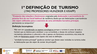 1ª DEFINIÇÃO DE TURISMO
(1942 PROFESSORES HUNZIKER E KRAPF)
“Conjunto das relações e fenómenos originados pela deslocação e permanência de
pessoas fora do seu local habitual de residência, desde que tais deslocações e permanências
não sejam utilizadas para o exercício de uma atividades lucrativa principal,
permanente ou temporária”
Definição incompleta:
- Não tem em consideração os aspetos sociológicos porque o turismo é, antes de tudo, o
homem que se desloca para satisfazer a sua curiosidade, o desejo de conhecer (aspetos
recreativos, educativos e culturais) e não é apenas um fenómeno económico, mas antes de
tudo um fenómeno social, e este aspeto não está na definição.
- “atividade lucrativa principal” (pode-se concluir que devem estar incluídas no turismo, todas
as deslocações que são sejam de carater de principal?)
 
