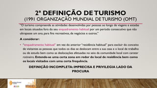 2ª DEFINIÇÃO DETURISMO
(1991 ORGANIZAÇÃO MUNDIAL DETURISMO (OMT)
“O turismo compreende as atividades desenvolvidas por pessoas ao longo de viagens e estadas
em locais situados fora do seu enquadramento habitual por um período consecutivo que não
ultrapasse um ano, para fins recreativos, de negócios e outros.”
A considerar:
• “enquadramento habitual” em vez do anterior “residência habitual” para excluir do conceito
de visitantes as pessoas que todos os dias se deslocam entre a sua casa e o local de trabalho
ou de estudo bem como as deslocações efetuadas no seio da comunidade local com carater
rotineiro. Entende-se uma certa zona em redor do local de residência bem como
os locais visitados com uma certa frequência.
DEFINIÇÃO INCOMPLETA: IMPRECISA E PRIVILEGIA LADO DA
PROCURA
 