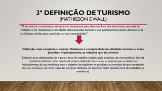 3ª DEFINIÇÃO DETURISMO
(MATHIESON EWALL)
“O turismo é o movimento temporário de pessoas para destinos fora dos seus locais normais de
trabalho e de residência, as atividades desenvolvidas durante a sua permanência nesses destinos e as
facilidades criadas para satisfazer as suas necessidades”
Definição mais completa e correta Evidencia a complexidade da atividade turística e deixa
perceber, implicitamente, as relações que ela envolve
Excluem-se as deslocações do e para o local de trabalho exigidas pelo exercício de uma profissão fora da
residência habitual, como resulta da própria definição, bem como as pessoas que se deslocam,
habitualmente, da sua residência com o objetivo de adquirem os produtos ou serviços de que necessitam
para seu consumo corrente (caso das compras habituais em hipermercados situados fora da localidade de
residência).
 