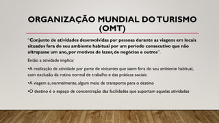 ORGANIZAÇÃO MUNDIAL DOTURISMO
(OMT)
“Conjunto de atividades desenvolvidas por pessoas durante as viagens em locais
situados fora do seu ambiente habitual por um período consecutivo que não
ultrapasse um ano, por motivos de lazer, de negócios e outros”.
Então a atividade implica:
•A realização de atividade por parte de visitantes que saem fora do seu ambiente habitual,
com exclusão da rotina normal de trabalho e das práticas sociais
•A viagem e, normalmente, algum meio de transporte para o destino
•O destino é o espaço de concentração das facilidades que suportam aquelas atividades
 
