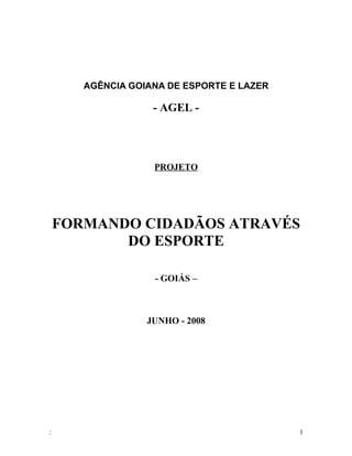 AGÊNCIA GOIANA DE ESPORTE E LAZER

                   - AGEL -




                   PROJETO




    FORMANDO CIDADÃOS ATRAVÉS
           DO ESPORTE

                   - GOIÁS –



                  JUNHO - 2008




:                                          1
 