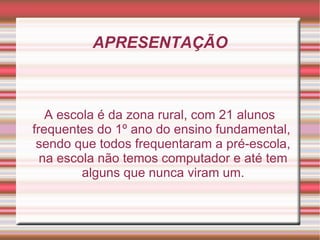 APRESENTAÇÃO A escola é da zona rural, com 21 alunos frequentes do 1º ano do ensino fundamental, sendo que todos frequentaram a pré-escola, na escola não temos computador e até tem alguns que nunca viram um. 
