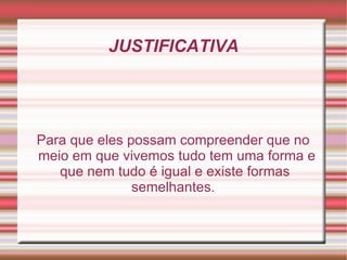 JUSTIFICATIVA Para que eles possam compreender que no meio em que vivemos tudo tem uma forma e que nem tudo é igual e existe formas  semelhantes. 