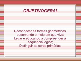 OBJETIVOGERAL Reconhecer as formas geométricas  observando o meio em que vive; Levar e educando a compreender a  sequencia lógica; Distinguir as cores primárias. 
