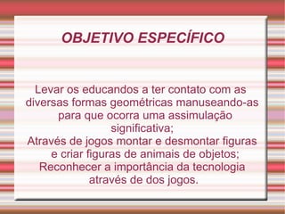 OBJETIVO ESPECÍFICO Levar os educandos a ter contato com as  diversas formas geométricas manuseando-as para que ocorra uma assimulação significativa; Através de jogos montar e desmontar figuras e criar figuras de animais de objetos; Reconhecer a importância da tecnologia através de dos jogos. 