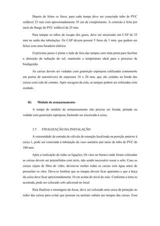Depois de feitos os furos, para cada tampa deve ser conectado tubo de PVC
soldável 25 mm com aproximadamente 35 cm de comprimento. A conexão é feita por
meio de flange de PVC soldável de 25 mm.
Para tampar os tubos de escape dos gases, deve ser encaixado um CAP de 25
mm na saída das tubulações. Os CAP devem possuir 5 furos de 1 mm, que podem ser
feitos com uma furadeira elétrica.
O próximo passo é pintar o lado de fora das tampas com tinta preta para facilitar
a absorção da radiação do sol, mantendo a temperatura ideal para o processo de
biodigestão.
As caixas devem ser vedadas com guarnição esponjosa (utilizadas comumente
em portas de automóveis) de espessura 10 x 20 mm, que são coladas na borda das
caixas com cola de contato. Após secagem da cola, as tampas podem ser colocadas com
cuidado.

II)

Módulo de armazenamento
A tampa do módulo de armazenamento não precisa ser furada, pintada ou

vedada com guarnição esponjosa, bastando ser encaixada à caixa.

3.7.

FINALIZAÇÃO DA INSTALAÇÃO

A extremidade de entrada da válvula de retenção localizada na posição anterior à
caixa 1, pode ser conectada à tubulação do vaso sanitário por meio de tubo de PVC de
100 mm.
Após a realização de todas as ligações, Os vãos no buraco onde foram colocadas
as caixas devem ser preenchidos com terra, não sendo necessário socar o solo. Caso as
caixas sejam de fibra de vidro, devem-se encher todas as caixas com água antes de
preencher os vãos. Deve-se lembrar que as tampas devem ficar aparentes e que a boca
da caixa deve ficar aproximadamente 10 cm acima do nível do solo. Conforme a terra se
acomoda, pode ser colocado solo adicional no local.
Para finalizar a montagem da fossa, deve ser colocada uma cerca de proteção ao
redor das caixas para evitar que pessoas ou animais subam nas tampas das caixas. Essa

 