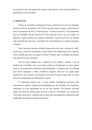 cerca pode ser feita com pedaços de madeira como suporte e uma tela de alambrado ou
galinheiro de 1,20 m de altura.

4. OPERAÇÃO
Depois de concluída a montagem da Fossa, a primeira caixa deve ser carregada,
através da válvula de retenção, com 20 litros de uma mistura de água e esterco bovino
fresco na proporção de 50% (10 litros de água + 10 litros de esterco). Tal procedimento
tem por finalidade inocular bactérias do trato intestinal bovino que são capazes de
degradar o esgoto sanitário em condições anaeróbias. Esse processo deve ser repetido
todos mensalmente para que a quantidade de microrganismos no sistema permaneça
constante.
Não é necessário que seja efetuada limpeza das caixas, pois o sistema de “sifão”
permite que o efluente concentrado na parte inferior seja transportado para a próxima
caixa à medida que entra mais água no sistema. Portanto, após a colocação das tampas,
estas não devem mais ser abertas.
Deve-se tomar cuidado com a limpeza do vaso sanitário, evitando o uso de
produtos que contenham cloro, como água sanitária ou desinfetantes, os quais podem
matar os microrganismos responsáveis pela biodigestão. A limpeza pode ser realizada
com álcool, detergente e sabão, evitando-se exageros. Não deve ser jogado papel
higiênico no vaso sanitário, nem qualquer outro tipo de resíduo sólido, pois isto pode
provocar o entupimento das tubulações do sistema.
É importante destacar que a Fossa Séptica Biodigestora apresenta bom
funcionamento quando instalada em propriedades que são utilizadas com frequência,
implicando em uma regularidade no uso do vaso sanitário. Em chácaras utilizadas
apenas aos finais de semana, pode provocar a falta de “alimentação” do sistema por
vários dias consecutivos, causando assim a morte dos microrganismos responsáveis pela
biodigestão, diminuindo a eficiência do sistema.

 