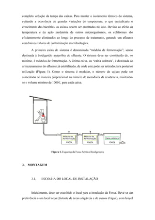 completa vedação da tampa das caixas. Para manter o isolamento térmico do sistema,
evitando a ocorrência de grandes variações de temperatura, o que prejudicaria o
crescimento das bactérias, as caixas devem ser enterradas no solo. Devido ao efeito da
temperatura e da ação predatória de outros microrganismos, os coliformes são
eficientemente eliminados ao longo do processo de tratamento, gerando um efluente
com baixos valores de contaminação microbiológica.
A primeira caixa do sistema é denominada “módulo de fermentação”, sendo
destinada à biodigestão anaeróbia do efluente. O sistema deve ser constituído de, no
mínimo, 2 módulos de fermentação. A última caixa, ou “caixa coletora”, é destinada ao
armazenamento do efluente já estabilizado, de onde este pode ser retirado para posterior
utilização (Figura 1). Como o sistema é modular, o número de caixas pode ser
aumentado de maneira proporcional ao número de moradores da residência, mantendose o volume mínimo de 1000 L para cada caixa.

 
Figura 1. Esquema da Fossa Séptica Biodigestora

3.

MONTAGEM

3.1.

ESCOLHA DO LOCAL DE INSTALAÇÃO

Inicialmente, deve ser escolhido o local para a instalação da Fossa. Deve-se dar
preferência a um local seco (distante de áreas alagáveis e de cursos d’água), com lençol

 